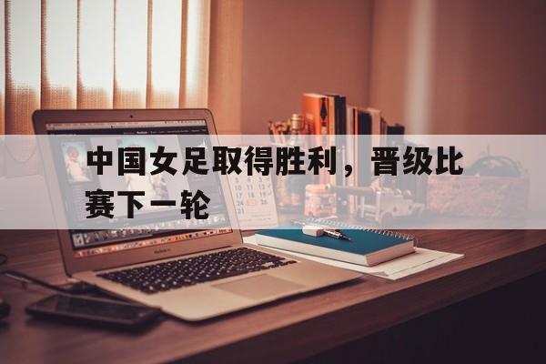 中国女足取得胜利，晋级比赛下一轮