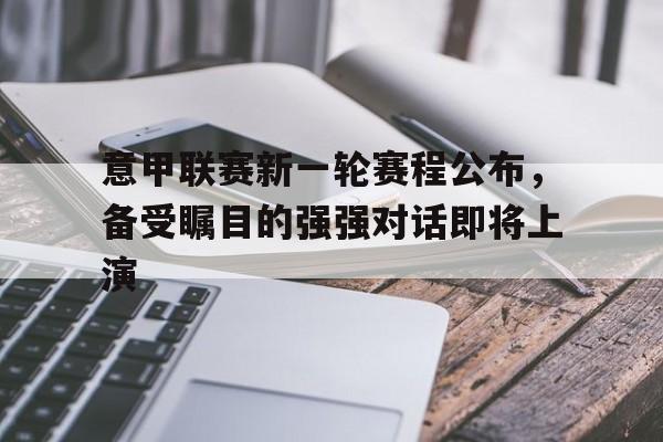 关于意甲联赛新一轮赛程公布，备受瞩目的强强对话即将上演的信息