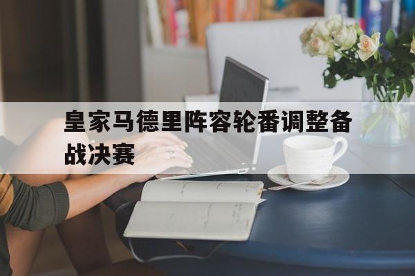 包含皇家马德里阵容轮番调整备战决赛的词条